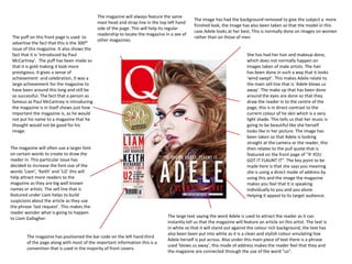 The magazine will always feature the same
                                                                                             The image has had the background removed to give the subject a more
                                            mast head and strap line in the top left hand
                                                                                             finished look, the image has also been taken so that the model in this
                                            side of the page. This will help its regular
                                                                                             case Adele looks at her best. This is normally done on images on women
                                            readership to locate the magazine in a see of
The puff on this front page is used to                                                       rather than on those of men.
                                            other magazines.
advertise the fact that this is the 300th
issue of this magazine. It also shows the
fact that it is ‘introduced by Paul                                                                                       She has had her hair and makeup done,
McCartney’. The puff has been made so                                                                                     which does not normally happen on
that it is gold making it look more                                                                                       images taken of male artists. The hair
prestigious. It gives a sense of                                                                                          has been done in such a way that it looks
achievement and celebration, it was a                                                                                     ‘wind swept’. This makes Adele relate to
large achievement for the magazine to                                                                                     the main sell line that is ‘Adele blows us
have been around this long and still be                                                                                   away’. The make up that has been done
so successful. The fact that a person as                                                                                  around the eyes are done so that they
famous as Paul McCartney is introducing                                                                                   draw the reader in to the centre of the
the magazine is in itself shows just how                                                                                  page, this is in direct contrast to the
important the magazine is, as he would                                                                                    current colour of he skin which is a very
not put his name to a magazine that he                                                                                    light shade. This tells us that her music is
thought would not be good for his                                                                                         going to be beautiful like she herself
image.                                                                                                                    looks like in her picture. The image has
                                                                                                                          been taken so that Adele is looking
                                                                                                                          straight at the camera or the reader, this
The magazine will often use a larger font                                                                                 then relates to the pull quote that is
on certain words to create to draw the                                                                                    featured on the front page of “IF YOU
reader in. This particular issue has                                                                                      GOT IT FLAUNT IT”. The key point to be
decided to increase the font size of the                                                                                  made here is that she says you meaning
words ‘Liam‘, ‘Keith’ and ‘U2’ this will                                                                                  she is using a direct mode of address by
help attract more readers to the                                                                                          using this and the image the magazine
magazine as they are big well known                                                                                       makes you feel that it is speaking
names or artists. The sell line that is                                                                                   individually to you and you alone.
featured under Liam helps to build                                                                                        Helping it appeal to its target audience.
suspicions about the article as they use
the phrase ‘last request’. This makes the
reader wonder what is going to happen
to Liam Gallagher.                                                             The large text saying the word Adele is used to attract the reader as it can
                                                                               instantly tell us that the magazine will feature an article on this artist. The text is
                                                                               in white so that it will stand out against the colour rich background, the text has
                                                                               also been been put into white as it is a clean and stylish colour emulating hoe
        The magazine has positioned the bar code on the left hand third
                                                                               Adele herself is put across. Also under this main piece of text there is a phrase
        of the page along with most of the important information this is a
                                                                               used ‘blows us away’, this mode of address makes the reader feel that they and
        convention that is used in the majority of front covers.
                                                                               the magazine are connected through the use of the word “us”.
 
