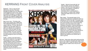 KERRANG FRONT COVER ANALYSIS                   Header – Sets the house style with red
                                                   white and black used all very different
                                                   colours. They link to the house style on
Masthead – This is in big and bold                 the front cover keeping it consistent to
lettering but looks like it has been               the main coverline.It contains
damaged the letters this is for effect and         information which is exciting about a
could suggest the music is loud, angry             band member in a plane crash instantly
and possible damaging. It is positioned            making the reader want to buy it to find
right at the top of the page for effect as         out more.
it will catch your attention straight away
positioned there and you will realize it is      Main Image – This generally takes up the
Kerrang.                                         majority of the page and is positioned center but
                                                 standing out more on the right. The people used
Main Cover Lines – This tells us the             on the front cover on this could represent people
bands name straight away “BRING ME               who would be likely to buy it even though they
THE HORIZON” therefore if you did not            would be a well known band to the reader
realize it tells you. It is very clear and in    indicating a rock genre. A serious expression is
capitals its as if the editor wants it to        given from this medium close up this could
catch your attention as it is special to         suggest the music is very serious and they
this issue. It tells the reader the main         express this. It is basically the first thing you
issue article giving them a hint of what         notice and it is as if one of the band members is
will be contained. The main coverline            coming out of the magazine. The fact he is
continues a colour scheme linking with           showing off the tattoo’s he has shows he is
the white background were the Kerrang            different and rebellious and suffered pain in
writing is.                                      order to get this.

Footer - It gives a very brief view of
what will be contained in the magazine.
                                                Sell lines – these show other bands performing that
The purpose of this is to catch the
                                                will be in the magazine interesting the reader if they
readers attention if there is something
                                                listen to their music. It says the names in big bold
they like making them want to buy it.
                                                writing letting the reader know if they did not
This carries on the theme of rock bands
                                                realize.
as the bands that are positioned in the
footer are from the rock genre
interesting people who like that sort of
music.
 