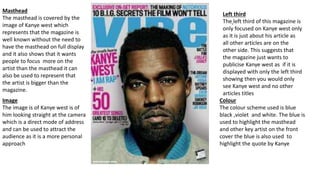 Masthead
The masthead is covered by the
image of Kanye west which
represents that the magazine is
well known without the need to
have the masthead on full display
and it also shows that it wants
people to focus more on the
artist than the masthead it can
also be used to represent that
the artist is bigger than the
magazine.
Image
The image is of Kanye west is of
him looking straight at the camera
which is a direct mode of address
and can be used to attract the
audience as it is a more personal
approach
Left third
The left third of this magazine is
only focused on Kanye west only
as it is just about his article as
all other articles are on the
other side. This suggests that
the magazine just wants to
publicise Kanye west as if it is
displayed with only the left third
showing then you would only
see Kanye west and no other
articles titles
Colour
The colour scheme used is blue
black ,violet and white. The blue is
used to highlight the masthead
and other key artist on the front
cover the blue is also used to
highlight the quote by Kanye
 