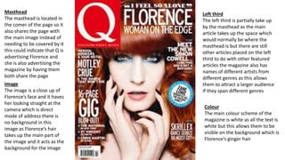Masthead
The masthead is located in
the comer of the page so it
also shares the page with
the main image instead of
needing to be covered by it
this could indicate that Q is
advertising Florence and
she is also advertising the
magazine by having them
both share the page
Image
The image is a close up of
Florence’s face and it haves
her looking straight at the
camera which is direct
mode of address there is
no background in this
image as Florence’s hair
takes up the main part of
the image and it acts as the
background for the image
Left third
The left third is partially take up
by the masthead as the main
article takes up the space which
would normally be where the
masthead is but there are still
other articles placed on the left
third to do with other featured
articles the magazine also has
names of different artists from
different genres as this allows
them to attract a larger audience
if they span different genres
Colour
The main colour scheme of the
magazine is white as all the text is
white but this allows them to be
visible on the background which is
Florence’s ginger hair
 