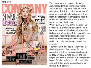 This magazine tries to catch the target
audiences attention by including names
and titles that they have included in the
magazine. This is to gratify the audience’s
need for information by using cover lines
from the articles in the magazine. Also the
use of no capital letters makes a more
friendly mode of address.
When quickly looking at the magazine you
can tell it a summer fashion genre, this is
because the word Ibiza is emphasized, by
its bold and big writing. This is to gratify the
audience’s need for personal identity
because it is showing you what type of
fashion and places that are popular this
season.
The text stands out against the colour of
the background. The colours for the
magazine will draw the target audience in,
as they are very famine colours and the
target audience is females. Most magazines
have a 3-colour rule, this conforms to this
rule as this has black, pink and white as
there 3 main colours.
Front cover
 