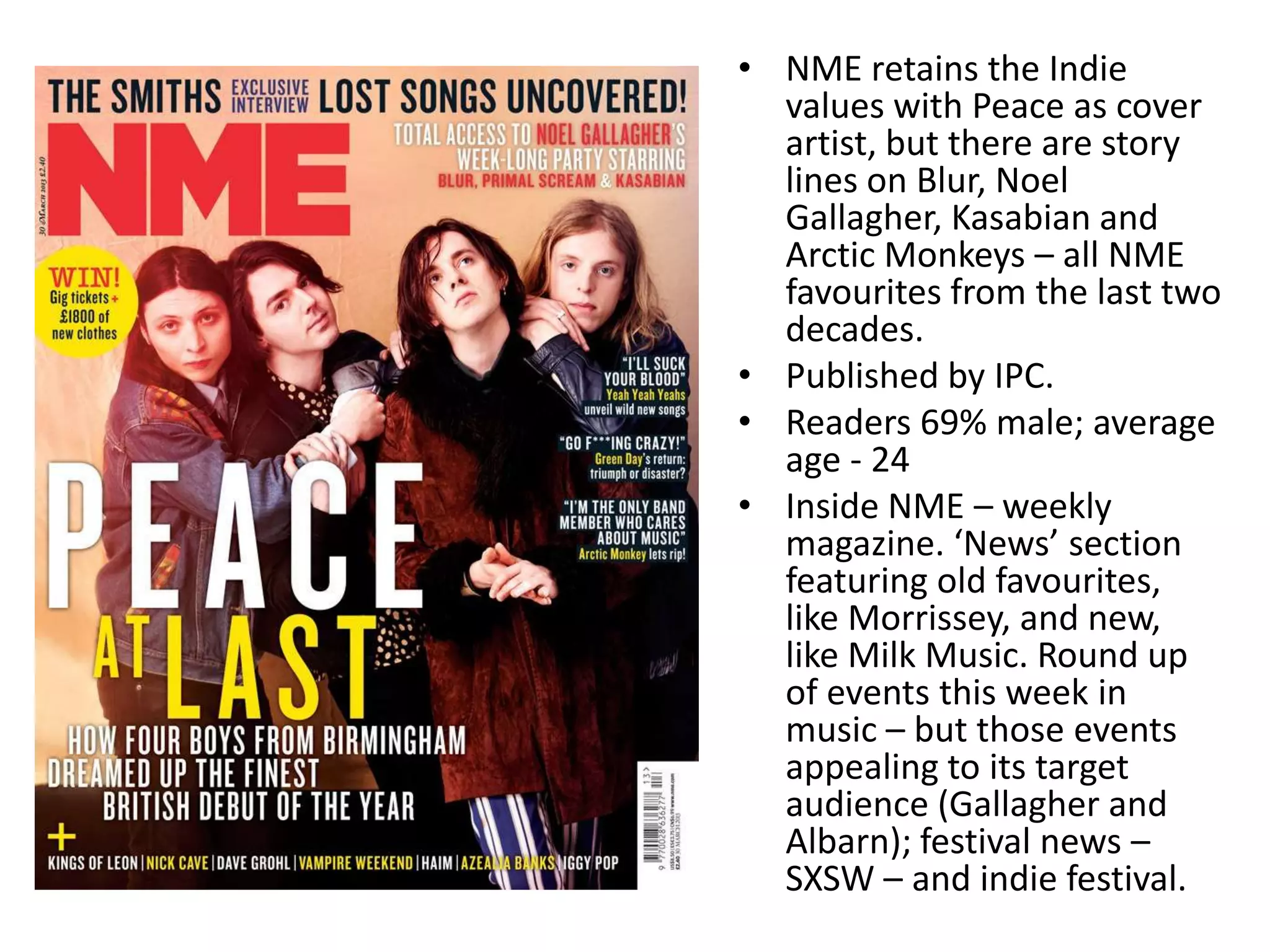 • NME retains the Indie
values with Peace as cover
artist, but there are story
lines on Blur, Noel
Gallagher, Kasabian and
Arctic Monkeys – all NME
favourites from the last two
decades.
• Published by IPC.
• Readers 69% male; average
age - 24
• Inside NME – weekly
magazine. ‘News’ section
featuring old favourites,
like Morrissey, and new,
like Milk Music. Round up
of events this week in
music – but those events
appealing to its target
audience (Gallagher and
Albarn); festival news –
SXSW – and indie festival.
 