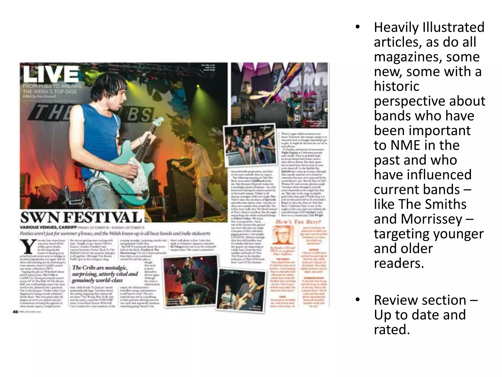 • Heavily Illustrated
articles, as do all
magazines, some
new, some with a
historic
perspective about
bands who have
been important
to NME in the
past and who
have influenced
current bands –
like The Smiths
and Morrissey –
targeting younger
and older
readers.
• Review section –
Up to date and
rated.
 