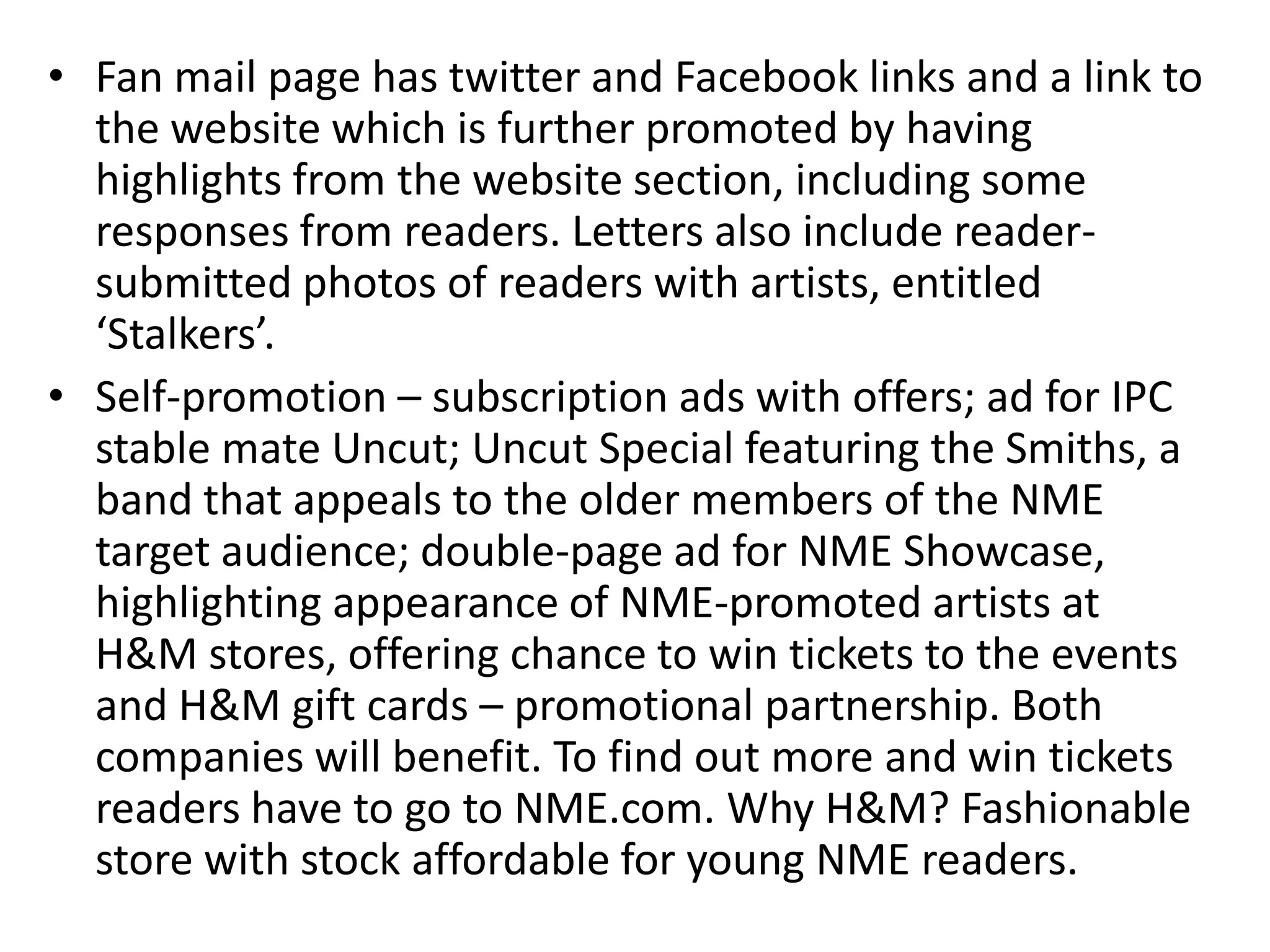 • Fan mail page has twitter and Facebook links and a link to
the website which is further promoted by having
highlights from the website section, including some
responses from readers. Letters also include reader-
submitted photos of readers with artists, entitled
‘Stalkers’.
• Self-promotion – subscription ads with offers; ad for IPC
stable mate Uncut; Uncut Special featuring the Smiths, a
band that appeals to the older members of the NME
target audience; double-page ad for NME Showcase,
highlighting appearance of NME-promoted artists at
H&M stores, offering chance to win tickets to the events
and H&M gift cards – promotional partnership. Both
companies will benefit. To find out more and win tickets
readers have to go to NME.com. Why H&M? Fashionable
store with stock affordable for young NME readers.
 