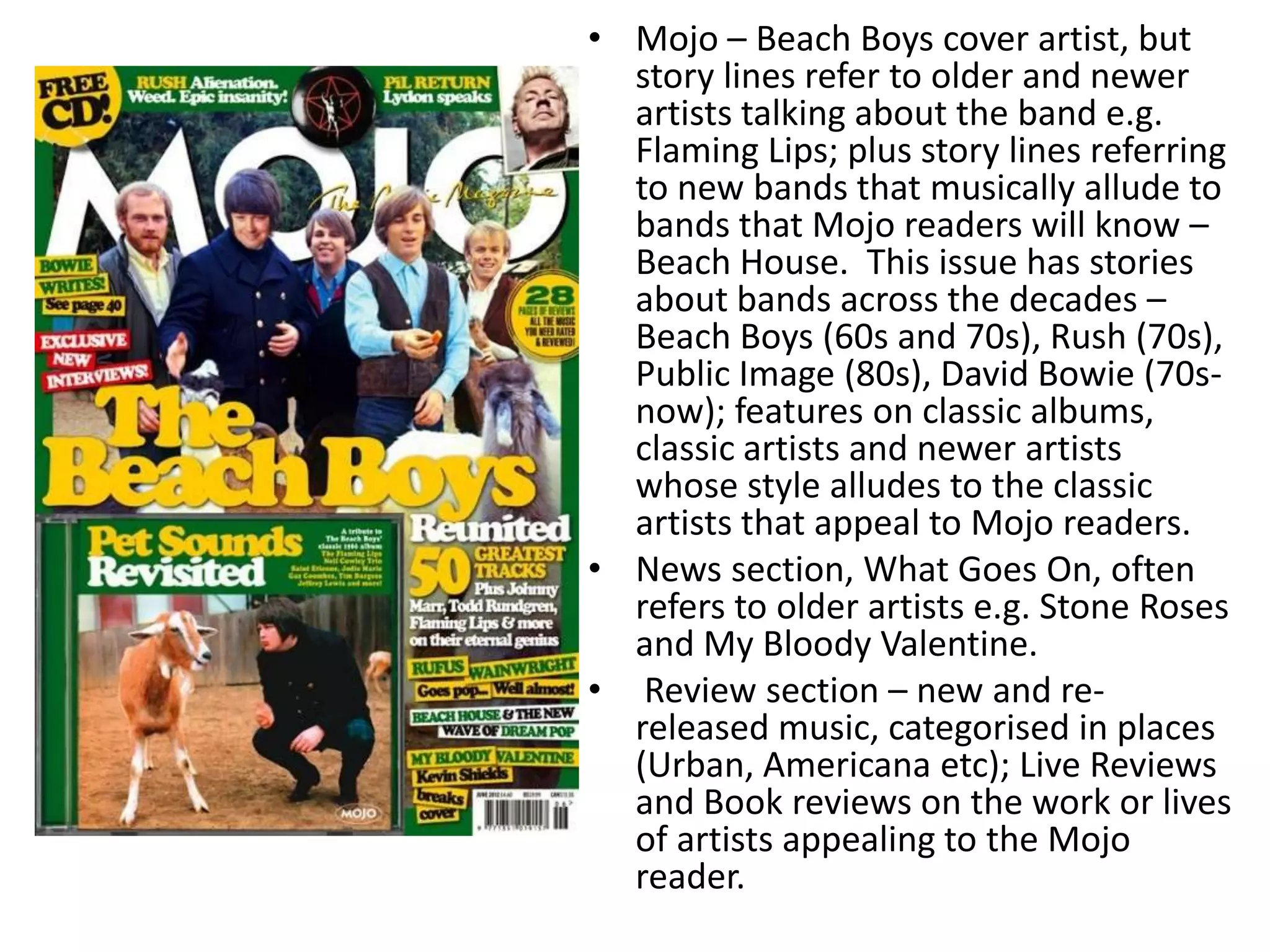 • Mojo – Beach Boys cover artist, but
story lines refer to older and newer
artists talking about the band e.g.
Flaming Lips; plus story lines referring
to new bands that musically allude to
bands that Mojo readers will know –
Beach House. This issue has stories
about bands across the decades –
Beach Boys (60s and 70s), Rush (70s),
Public Image (80s), David Bowie (70s-
now); features on classic albums,
classic artists and newer artists
whose style alludes to the classic
artists that appeal to Mojo readers.
• News section, What Goes On, often
refers to older artists e.g. Stone Roses
and My Bloody Valentine.
• Review section – new and re-
released music, categorised in places
(Urban, Americana etc); Live Reviews
and Book reviews on the work or lives
of artists appealing to the Mojo
reader.
 