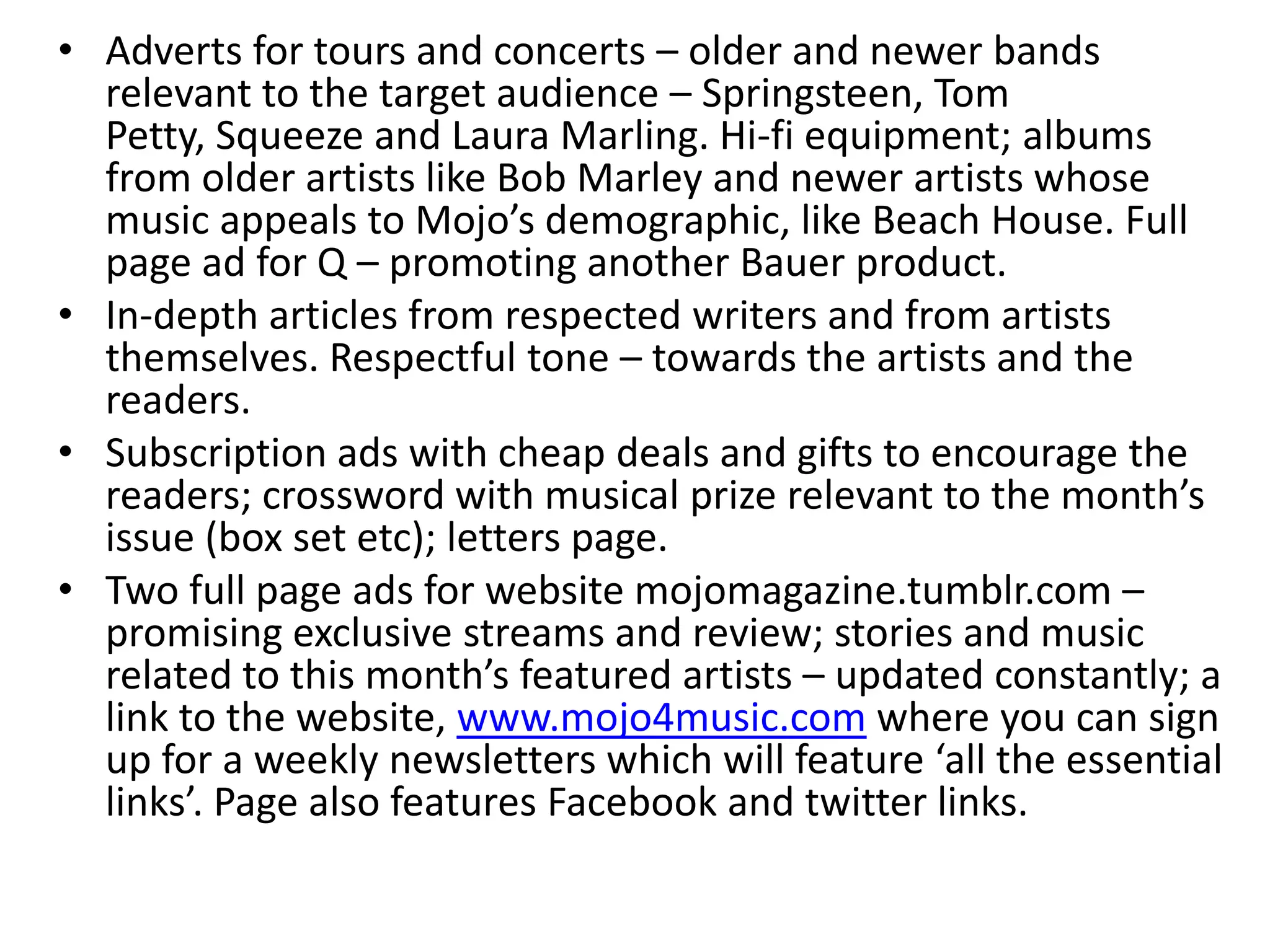 • Adverts for tours and concerts – older and newer bands
relevant to the target audience – Springsteen, Tom
Petty, Squeeze and Laura Marling. Hi-fi equipment; albums
from older artists like Bob Marley and newer artists whose
music appeals to Mojo’s demographic, like Beach House. Full
page ad for Q – promoting another Bauer product.
• In-depth articles from respected writers and from artists
themselves. Respectful tone – towards the artists and the
readers.
• Subscription ads with cheap deals and gifts to encourage the
readers; crossword with musical prize relevant to the month’s
issue (box set etc); letters page.
• Two full page ads for website mojomagazine.tumblr.com –
promising exclusive streams and review; stories and music
related to this month’s featured artists – updated constantly; a
link to the website, www.mojo4music.com where you can sign
up for a weekly newsletters which will feature ‘all the essential
links’. Page also features Facebook and twitter links.
 