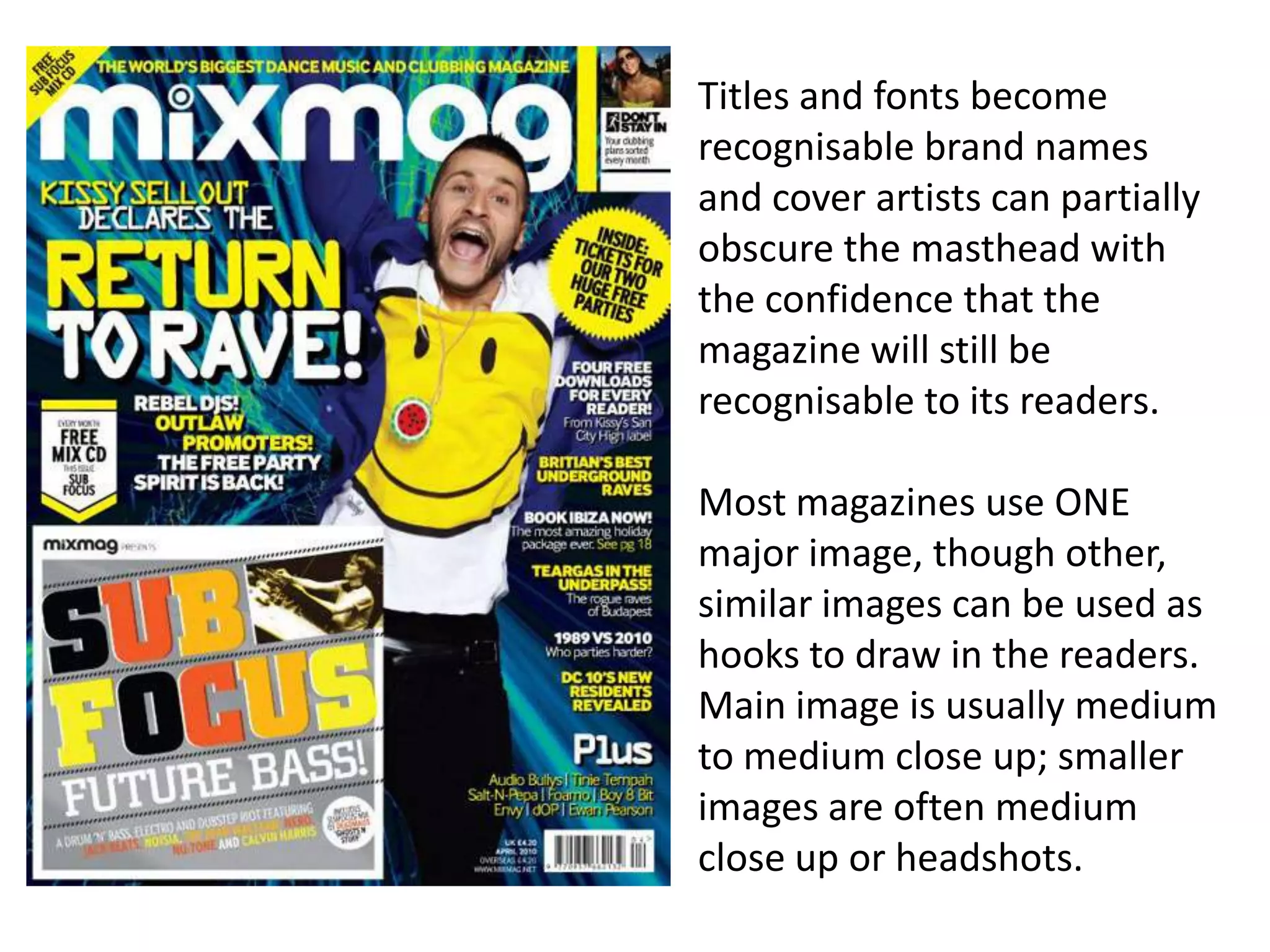 Titles and fonts become
recognisable brand names
and cover artists can partially
obscure the masthead with
the confidence that the
magazine will still be
recognisable to its readers.
Most magazines use ONE
major image, though other,
similar images can be used as
hooks to draw in the readers.
Main image is usually medium
to medium close up; smaller
images are often medium
close up or headshots.
 