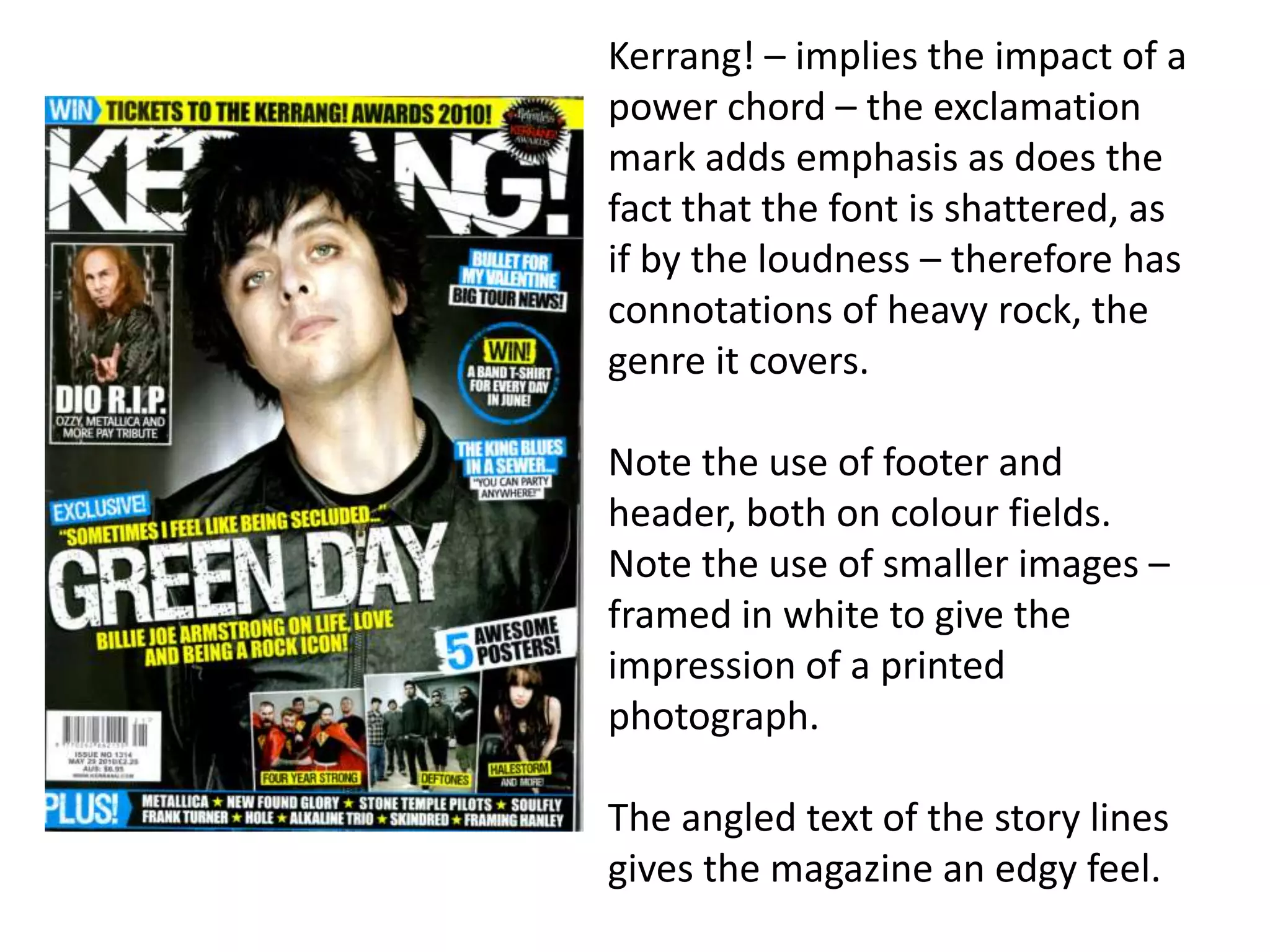 Kerrang! – implies the impact of a
power chord – the exclamation
mark adds emphasis as does the
fact that the font is shattered, as
if by the loudness – therefore has
connotations of heavy rock, the
genre it covers.
Note the use of footer and
header, both on colour fields.
Note the use of smaller images –
framed in white to give the
impression of a printed
photograph.
The angled text of the story lines
gives the magazine an edgy feel.
 