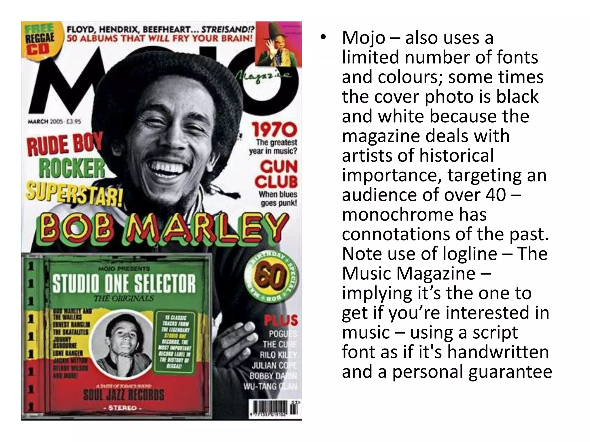 • Mojo – also uses a
limited number of fonts
and colours; some times
the cover photo is black
and white because the
magazine deals with
artists of historical
importance, targeting an
audience of over 40 –
monochrome has
connotations of the past.
Note use of logline – The
Music Magazine –
implying it’s the one to
get if you’re interested in
music – using a script
font as if it's handwritten
and a personal guarantee
 