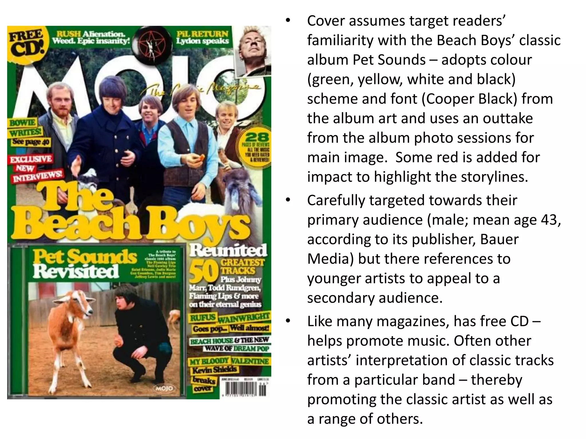 • Cover assumes target readers’
familiarity with the Beach Boys’ classic
album Pet Sounds – adopts colour
(green, yellow, white and black)
scheme and font (Cooper Black) from
the album art and uses an outtake
from the album photo sessions for
main image. Some red is added for
impact to highlight the storylines.
• Carefully targeted towards their
primary audience (male; mean age 43,
according to its publisher, Bauer
Media) but there references to
younger artists to appeal to a
secondary audience.
• Like many magazines, has free CD –
helps promote music. Often other
artists’ interpretation of classic tracks
from a particular band – thereby
promoting the classic artist as well as
a range of others.
 