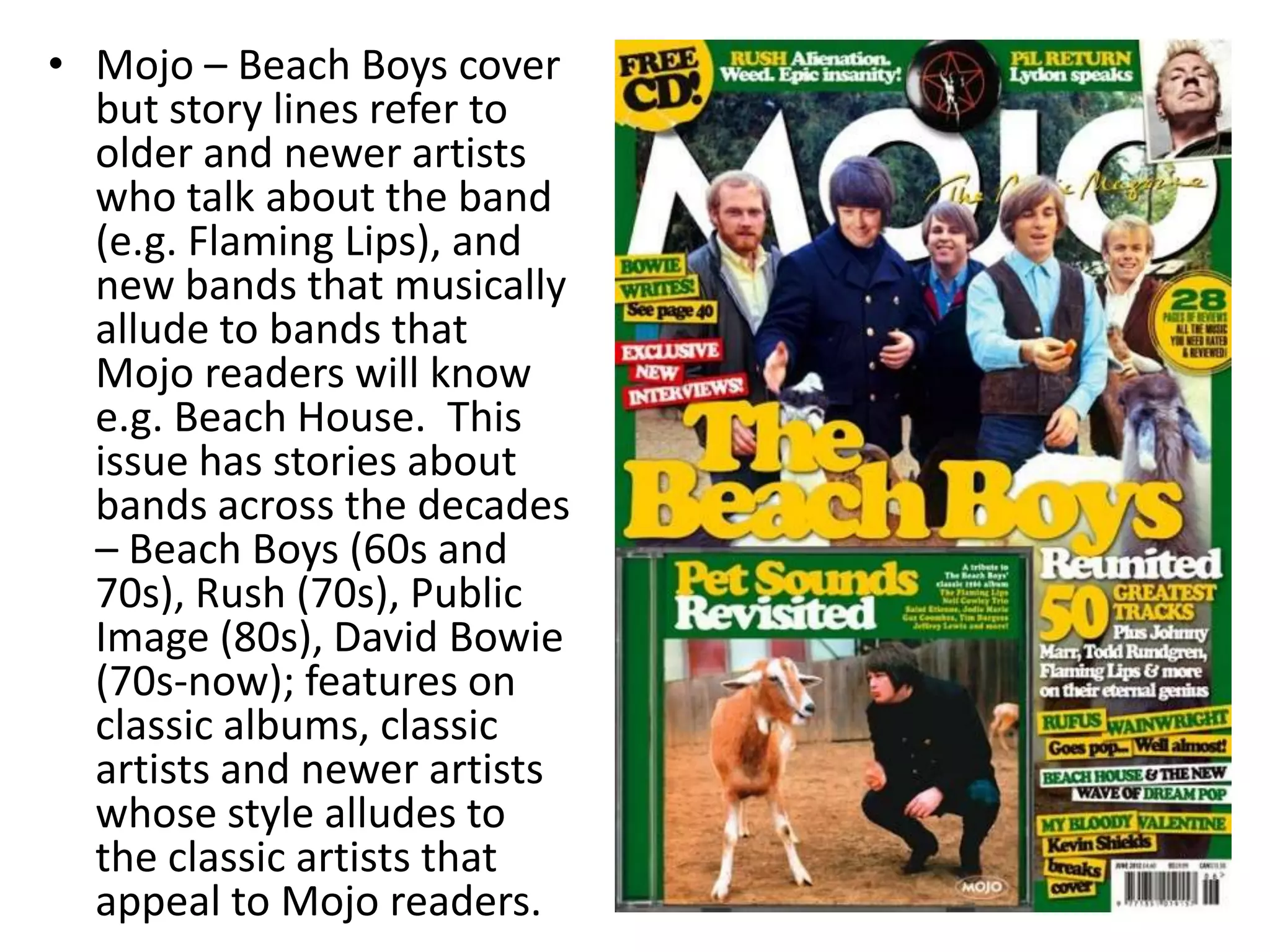 • Mojo – Beach Boys cover
but story lines refer to
older and newer artists
who talk about the band
(e.g. Flaming Lips), and
new bands that musically
allude to bands that
Mojo readers will know
e.g. Beach House. This
issue has stories about
bands across the decades
– Beach Boys (60s and
70s), Rush (70s), Public
Image (80s), David Bowie
(70s-now); features on
classic albums, classic
artists and newer artists
whose style alludes to
the classic artists that
appeal to Mojo readers.
 