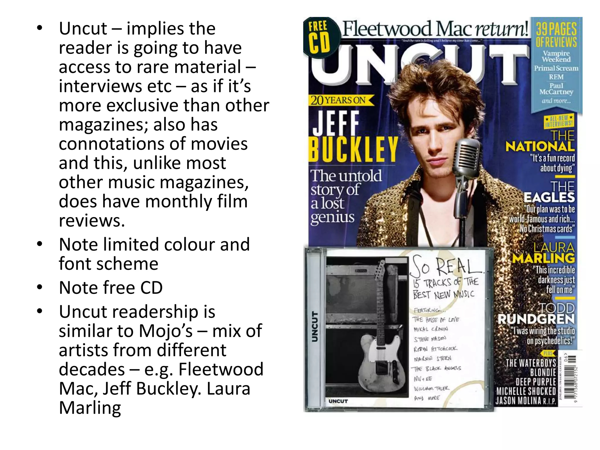 • Uncut – implies the
reader is going to have
access to rare material –
interviews etc – as if it’s
more exclusive than other
magazines; also has
connotations of movies
and this, unlike most
other music magazines,
does have monthly film
reviews.
• Note limited colour and
font scheme
• Note free CD
• Uncut readership is
similar to Mojo’s – mix of
artists from different
decades – e.g. Fleetwood
Mac, Jeff Buckley. Laura
Marling
 