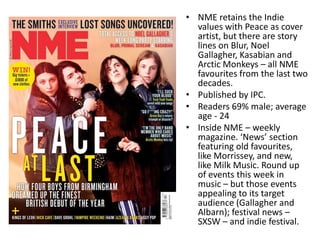 • NME retains the Indie
values with Peace as cover
artist, but there are story
lines on Blur, Noel
Gallagher, Kasabian and
Arctic Monkeys – all NME
favourites from the last two
decades.
• Published by IPC.
• Readers 69% male; average
age - 24
• Inside NME – weekly
magazine. ‘News’ section
featuring old favourites,
like Morrissey, and new,
like Milk Music. Round up
of events this week in
music – but those events
appealing to its target
audience (Gallagher and
Albarn); festival news –
SXSW – and indie festival.
 