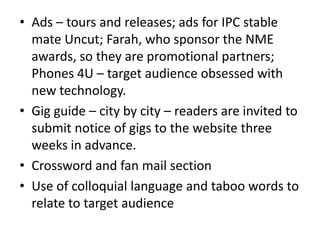 • Ads – tours and releases; ads for IPC stable
mate Uncut; Farah, who sponsor the NME
awards, so they are promotional partners;
Phones 4U – target audience obsessed with
new technology.
• Gig guide – city by city – readers are invited to
submit notice of gigs to the website three
weeks in advance.
• Crossword and fan mail section
• Use of colloquial language and taboo words to
relate to target audience
 