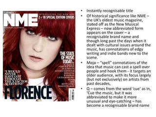 • Instantly recognisable title
• Of historical significance like NME –
the UK’s oldest music magazine,
stated off as the New Musical
Express – now abbreviated form
appears on the cover – a
recognisable brand name and
though long past the days when it
dealt with cultural issues around the
music, has connotations of edgy
writing and indie bands new to the
scene.
• Mojo – “spell” connotations of the
idea that music can cast a spell over
people and hook them - it targets an
older audience, with its focus largely
(but not exclusively) on artists from
past decades,
• Q – comes from the word ‘cue’ as in,
‘Cue the music, but it was
abbreviated to make it more
unusual and eye-catching – has
become a recognisable brand name
 