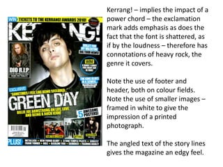 Kerrang! – implies the impact of a
power chord – the exclamation
mark adds emphasis as does the
fact that the font is shattered, as
if by the loudness – therefore has
connotations of heavy rock, the
genre it covers.
Note the use of footer and
header, both on colour fields.
Note the use of smaller images –
framed in white to give the
impression of a printed
photograph.
The angled text of the story lines
gives the magazine an edgy feel.
 