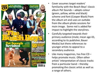 • Cover assumes target readers’
familiarity with the Beach Boys’ classic
album Pet Sounds – adopts colour
(green, yellow, white and black)
scheme and font (Cooper Black) from
the album art and uses an outtake
from the album photo sessions for
main image. Some red is added for
impact to highlight the storylines.
• Carefully targeted towards their
primary audience (male; mean age 43,
according to its publisher, Bauer
Media) but there references to
younger artists to appeal to a
secondary audience.
• Like many magazines, has free CD –
helps promote music. Often other
artists’ interpretation of classic tracks
from a particular band – thereby
promoting the classic artist as well as
a range of others.
 