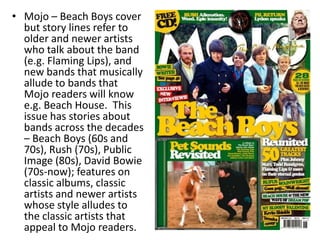 • Mojo – Beach Boys cover
but story lines refer to
older and newer artists
who talk about the band
(e.g. Flaming Lips), and
new bands that musically
allude to bands that
Mojo readers will know
e.g. Beach House. This
issue has stories about
bands across the decades
– Beach Boys (60s and
70s), Rush (70s), Public
Image (80s), David Bowie
(70s-now); features on
classic albums, classic
artists and newer artists
whose style alludes to
the classic artists that
appeal to Mojo readers.
 