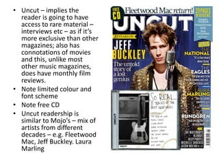 • Uncut – implies the
reader is going to have
access to rare material –
interviews etc – as if it’s
more exclusive than other
magazines; also has
connotations of movies
and this, unlike most
other music magazines,
does have monthly film
reviews.
• Note limited colour and
font scheme
• Note free CD
• Uncut readership is
similar to Mojo’s – mix of
artists from different
decades – e.g. Fleetwood
Mac, Jeff Buckley. Laura
Marling
 
