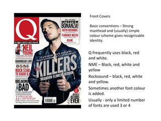 Front Covers
Basic conventions – Strong
masthead and (usually) simple
colour scheme gives recognisable
identity.
Q frequently uses black, red
and white.
NME – Black, red, white and
yellow
Rocksound – black, red, white
and yellow.
Sometimes another font colour
is added.
Usually - only a limited number
of fonts are used 3 or 4
 