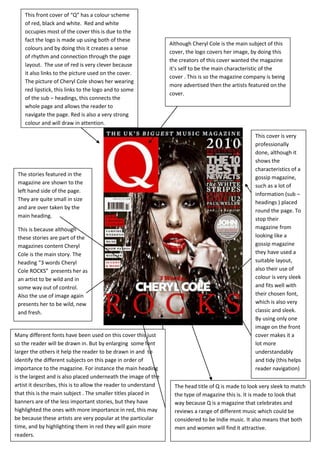 This front cover of “Q” has a colour scheme
    of red, black and white. Red and white
    occupies most of the cover this is due to the
    fact the logo is made up using both of these
                                                                 Although Cheryl Cole is the main subject of this
    colours and by doing this it creates a sense
                                                                 cover, the logo covers her image, by doing this
    of rhythm and connection through the page
                                                                 the creators of this cover wanted the magazine
    layout. The use of red is very clever because
                                                                 it’s self to be the main characteristic of the
    it also links to the picture used on the cover.
                                                                 cover . This is so the magazine company is being
    The picture of Cheryl Cole shows her wearing
                                                                 more advertised then the artists featured on the
    red lipstick, this links to the logo and to some
                                                                 cover.
    of the sub – headings, this connects the
    whole page and allows the reader to
    navigate the page. Red is also a very strong
    colour and will draw in attention.

                                                                                                    This cover is very
                                                                                                    professionally
                                                                                                    done, although it
                                                                                                    shows the
                                                                                                    characteristics of a
 The stories featured in the
                                                                                                    gossip magazine,
 magazine are shown to the
                                                                                                    such as a lot of
 left hand side of the page.
                                                                                                    information (sub –
 They are quite small in size
                                                                                                    headings ) placed
 and are over taken by the
                                                                                                    round the page. To
 main heading.
                                                                                                    stop their
 This is because although                                                                           magazine from
 these stories are part of the                                                                      looking like a
 magazines content Cheryl                                                                           gossip magazine
 Cole is the main story. The                                                                        they have used a
 heading “3 words Cheryl                                                                            suitable layout,
 Cole ROCKS” presents her as                                                                        also their use of
 an artist to be wild and in                                                                        colour is very sleek
 some way out of control.                                                                           and fits well with
 Also the use of image again                                                                        their chosen font,
 presents her to be wild, new                                                                       which is also very
 and fresh.                                                                                         classic and sleek.
                                                                                                    By using only one
                                                                                                    image on the front
Many different fonts have been used on this cover this just                                         cover makes it a
so the reader will be drawn in. But by enlarging some font                                          lot more
larger the others it help the reader to be drawn in and to                                          understandably
identify the different subjects on this page in order of                                            and tidy (this helps
importance to the magazine. For instance the main heading                                           reader navigation)
is the largest and is also placed underneath the image of the
artist it describes, this is to allow the reader to understand     The head title of Q is made to look very sleek to match
that this is the main subject . The smaller titles placed in       the type of magazine this is. It is made to look that
banners are of the less important stories, but they have           way because Q is a magazine that celebrates and
highlighted the ones with more importance in red, this may         reviews a range of different music which could be
be because these artists are very popular at the particular        considered to be Indie music. It also means that both
time, and by highlighting them in red they will gain more          men and women will find it attractive.
readers.
 