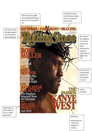 The tag line being
                       The title also is in gold     other famous singers,
                       representing what kanye       but not as great as
                       west is or is it his golden   kanye west.
                       era.



  The colour of the
  title goes against
  the conventions
  of the magazine.                                                           The name of
                                                                             the magazine
                                                                             is in front of
                                                                             kanye wests
                                                                             photo
                                                                             therefore the
                                                                             magazine
                                                                             thinks that it is
                                                                             bigger than
                                                                             him.




                                                                             Thorns on his
                                                                             head stating
                                                                             that he is a
                                                                             Christ figure
                                                                             in music.




                                                                             Serious
                                                                             look/pose




Attracting in an
older audience
from an older
generation.
                                                              Bold Name

                                                              Showing that he
                                                              is what the
                                                              magazine is
                                                              starring.
 