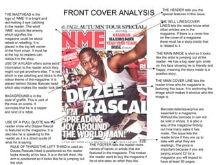 THE HEADER tells you the
THE MASTHEAD is the                         FRONT COVER ANALYSIS                                            special features in this issue.
logo of ‘NME’ It is bright and
red making it eye catching                                                                                 THE SELL LINES/COVER
to the reader. The word                                                                                    LINES lets the reader know what
‘NME’ sounds like enemy                                                                                    other articles are in the
which signifies the                                                                                        magazine. If there is a cover line
magazine could be about                                                                                    on the cover of a magazine
rebels or rebelling. It is                                                                                 there must be a story inside that
placed in the top left corner                                                                              is related to it.
of the front cover. It must be
at the top so readers can                                                                               THE MAIN IMAGE is shot so it looks
notice it in the shop.                                                                                  like the artist is jumping out at the
                                                                                                        reader. He has a big open grin smile
USE OF A FLASH offers some extra
                                                                                                        on this face showing he is friendly and
information to the reader which they
                                                                                                        happy, meaning the story inside is a
might not get anywhere else. T is red
                                                                                                        positive story.
which is eye catching and sticks to the
colour theme of the magazine. It is                                                                     THE MAIN COVER LINE lets the
placed behind Dizzee Rascals head                                                                       reader know who he magazine is
which also makes the reader look there.                                                                 featuring this issue. It is anchoring the
                                                                                                        image which makes it obvious who the
BACKGROUND is in the                                                                                    image is.
style of graffiti. This is part of
the mise en scene. It
connotes that he is a rapper                                                                               Barcode-date/issue/price are
and kind of a rebel.                                                                                       essential to a magazine.
                                                                                                           Without the barcode in can not
USE OF A PULL QUOTE lets the                                                                               be sold in shops. It is also a
reader know why Dizzee Rascal                                                                              way of the magazine finding
is featured in the magazine. It is                                                                         out how many sales it has
also like he is speaking to the                                                                            made. The issue lets the
reader as it is a direct quote of                                                                          reader know if they are up to
what he is saying.                                                                                         date with what they are
                                                               THE FOOTER tells the reader more            readings. The price is
    RULE OF THIRDS/THE LEFT THIRD is used as
                                                               names of bands or artists that are          important because if you are
    Dizzee Rascals head is positioned so the reader
                                                               featured in the magazine. This makes        paying around £2 for a
    looks directly at his face. It is in the left third. His
                                                               the reader want to buy the magazine if      magazine you will expect to
    arm is positioned so it looks like he is jumping out
                                                               he or she sees an artist they like.         have at least 80 pages.
    the shot.
 