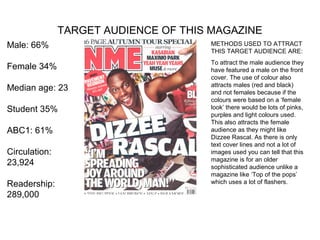 TARGET AUDIENCE OF THIS MAGAZINE
Male: 66%                             METHODS USED TO ATTRACT
                                      THIS TARGET AUDIENCE ARE:
                                      To attract the male audience they
Female 34%                            have featured a male on the front
                                      cover. The use of colour also
                                      attracts males (red and black)
Median age: 23                        and not females because if the
                                      colours were based on a ‘female
Student 35%                           look’ there would be lots of pinks,
                                      purples and light colours used.
                                      This also attracts the female
ABC1: 61%                             audience as they might like
                                      Dizzee Rascal. As there is only
                                      text cover lines and not a lot of
Circulation:                          images used you can tell that this
                                      magazine is for an older
23,924                                sophisticated audience unlike a
                                      magazine like ‘Top of the pops’
Readership:                           which uses a lot of flashers.

289,000
 