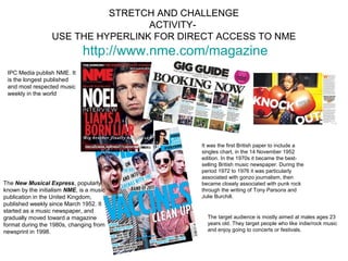 STRETCH AND CHALLENGE
                                   ACTIVITY-
                  USE THE HYPERLINK FOR DIRECT ACCESS TO NME
                              http://www.nme.com/magazine
 IPC Media publish NME. It
 is the longest published
 and most respected music
 weekly in the world




                                               It was the first British paper to include a
                                               singles chart, in the 14 November 1952
                                               edition. In the 1970s it became the best-
                                               selling British music newspaper. During the
                                               period 1972 to 1976 it was particularly
                                               associated with gonzo journalism, then
The New Musical Express, popularly             became closely associated with punk rock
known by the initialism NME, is a music        through the writing of Tony Parsons and
publication in the United Kingdom,             Julie Burchill.
published weekly since March 1952. It
started as a music newspaper, and
gradually moved toward a magazine                The target audience is mostly aimed at males ages 23
format during the 1980s, changing from           years old. They target people who like indie/rock music
newsprint in 1998.                               and enjoy going to concerts or festivals.
 