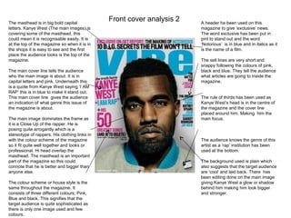 The masthead is in big bold capital
                                               Front cover analysis 2   A header ha been used on this
letters. Kanye West (The main images) is                                magazine to give ‘exclusive’ news.
covering some of the masthead, this                                     The word exclusive has been put in
could mean it is recognisable easily. It is                             pint to stand out and the word
at the top of the magazine so when it is in                             ‘Notorious’ is in blue and in italics as it
the shops it is easy to see and the first                               is the name of a film.
place the audience looks is the top of the
magazine.                                                               The sell lines are very short and
                                                                        snappy following the colours of pink,
The main cover line tells the audience                                  black and blue. They tell the audience
who the main image is about. It is in                                   what articles are going to inside the
capital letters and pink. Underneath this                               magazine.
is a quote from Kanye West saying ‘I AM
RAP’ this is in blue to make it stand out.
This main cover line gives the audience                                 The rule of thirds has been used as
an indication of what genre this issue of                               Kanye West’s head is in the centre of
the magazine is about.                                                  the magazine and the cover line
                                                                        placed around him. Making him the
The main image dominates the frame as                                   main focus.
it is a Close Up of the rapper. He is
posing quite arrogantly which is a
stereotype of rappers. His clothing links in
with the colour scheme of the magazine                                  The audience knows the genre of this
so it fit quite well together and looks or                              artist as a ‘rap’ institution has been
professional. Hi head overlap the                                       used at the bottom.
masthead. The masthead is an important
part of the magazine so this could                                      The background used is plain which
connote that he is better and bigger than                               also suggests that the target audience
anyone else.                                                            are ‘cool’ and laid back. There has
                                                                        been editing done on the main image
The colour scheme or house style is the                                 giving Kanye West a glow or shadow
same throughout the magazine. It                                        behind him making him look bigger
consists of three different colours; Pink,                              and stronger.
Blue and black. This signifies that the
target audience is quite sophisticated as
there is only one image used and few
colours.
 