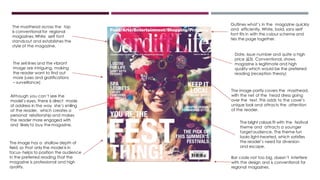 Bar code not too big, doesn’t interfere
with the design and is conventional for
regional magazines.
The masthead across the top
is conventional for regional
magazines.White serif font
standsout and establishes the
style of the magazine.
Outlines what’s in the magazine quickly
and efficiently. White, bold, sans serif
font fits in with the colour scheme and
ties the page together.
Although you can’t see the
model’s eyes, there is direct mode
of address in the way she’s smiling
at the reader, which creates a
personal relationship and makes
the reader more engaged with
and likely to buy the magazine.
The image partly covers the masthead,
with the net of the head dress going
over the text. This adds to the cover’s
unique look and attracts the attention
of the reader.
The image has a shallow depth of
field, so that only the model is in
focus- helps to position the audience
in the preferred reading that the
magazine is professional and high
quality,
The bright colours fit with the festival
theme and attracts a younger
targetaudience. The theme fun
looks light-hearted, which satisfies
the reader’s need for diversion
and escape.
The sell lines and the vibrant
image are intriguing, making
the reader want to find out
more (uses and gratifications
– surveillance)
Date, issue number and quite a high
price (£3). Conventional, shows
magazine is legitimate and high
quality which would be the preferred
reading (reception theory)
 