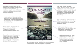Bar code, issue number and date are informativee and
conventional – show the magazine is legitimate.
Masthead stands out and the thin,
elegant style suggests an older target
audience. Serif font makes the
masthead easy to read. At the top
middle of the page- conventional for
regional magazines.
Competition draws the reader in,
makes themwant to read the
magazine to find out more. Also
satisfies their need for escape
(uses and grats) – will be enabled
by winning the competition.
Regional magazinesare often
centred around nature.The
bright and vibrant contrasting
colours draw in the reader.
The colour scheme ties the
page together.
Not much text, simple and to the
point- minimalistic style (the
magazine is more about
photographyso focuses on that).
‘visit’, ‘see’, ‘move’,‘escape’,
‘drive’, ‘discov er’, ‘learn’ - key verbs
highlighted in bold create a simple
layout for the basic contents, also fulfil
the reader’s need for escape and
divergence – suggests reading the
magazine will enable them to do
these things.
High quality image. Positions reader in
the preferred reader that this is a high
quality and professional magazine
(reception theory).
A local audience will recognise the
beach and feel a personal connection
to the image, increasing their interest in
the magazine (uses and gratifications –
personal identity).
Sell lines are intriguing – make
reader want to find out more to fulfil
their need for information and
surveillance (uses and grats).
 