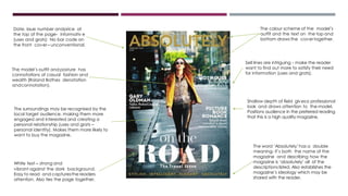 The colour scheme of the model’s
outfit and the text on the top and
bottom draws the covertogether.
White text – strong and
vibrant against the dark background.
Easy to read and capturesthe readers
attention. Also ties the page together.
Date, issue number andprice at
the top of the page- informativ e
(uses and grats) No bar code on
the front cover– unconventional.
Shallow depth of field givesa professional
look and draws attention to the model.
Positions audience in the preferred reading
that this is a high quality magazine.
The word ‘Absolutely’has a double
meaning- it’s both the name of the
magazine and describing how the
magazine is ‘absolutely’ all of the
descriptions listed. Also establishes the
magazine’s ideology which may be
shared with the reader.
The model’s outfit and posture has
connotations of casual fashion and
wealth (Roland Bathes denotation
andconnotation).
Sell lines are intriguing - make the reader
want to find out more to satisfy their need
for information (uses and grats).
The surroundings may be recognised by the
local target audience, making them more
engaged and interested and creating a
personal relationship (uses and grats –
personal identity). Makes them more likely to
want to buy the magazine.
 