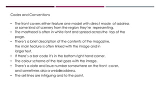 Codes and Conventions
• The front covers either feature one model with direct mode of address
or some kind of scenery from the region they’re representing.
• The masthead is often in white font and spread across the top of the
page.
• There’s a brief description of the contents of the magazine,
the main feature is often linked with the image andin
larger text.
• If there’s a bar code it’s in the bottom right hand corner.
• The colour scheme of the text goes with the image.
• There’s a date and issue number somewhere on the front cover,
and sometimes also a websiteaddress.
• The sell lines are intriguing and to the point.
 