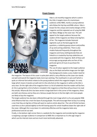 Sara McGranaghan


                                            Front Covers
                                                        Vibe is a bi-monthly magazine which is sold in
                                                        the USA; it targets more of a mainstream
                                                        audience unlike NME, mainly a young audience
                                                        who follow the hip-hop and RNB culture. Vibe is
                                                        known for the unique and creative designs of the
                                                        magazine and the repeated use of using the RNB
                                                        star Mary J Blidge as the cover star. This will
                                                        appeal to the target audience because the
                                                        readers of the magazine are likely to be big fans
                                                        of her. The magazine includes featured
                                                        segments such as the back page list 20
                                                        questions, a celebrity gossip column and profiles
                                                        of up-and-coming celebrities. There is also
                                                        models featured frequently throughout the
                                                        magazine and many clothing brands that are
                                                        linked to or created by hip-hop celebrities are
                                                        associated with the magazine. Both of these will
                                                        encourage young people who are fans of this
                                                        particular genre of music to purchase the
                                                        magazine.
                                                        The use of colour appeals to the target audience
                                                        also as the black and white image over the light
                                                        blue background creates a very modern look for
the magazine. The layout of this cover is quite plain which is very effective as the cover star stands
out well and overall the magazine looks more eye-catching. The masthead is in sans-serif which is
quite an informal font which relates to the young audience which the magazine targets. It is very
large which means it stands out well and it is the only font on the magazine in white so the title is
very clear. On the right side of the magazine there is a list of celebrities that the readers will be fans
of, this is giving them a hint of what is included in the magazine so that they will purchase it to read
the articles. Rihanna & Chris has been wrote in large bold font in the corner of the magazine, these
are both very famous and as they are a famous couple that are in the lime light a lot more people
are likely to buy the magazine.
The target audience has also been reflected through the main image which is of a very popular RNB
artist Rihanna that has a main fan base of young people. This will encourage them to buy it as seeing
a star that they are big fans of they will want to read an article about her. The rule of thirds has been
used here as she is placed slightly to the left leaving space for article headlines down the right side of
the cover. Although this is very basic it is extremely effective and the magazine looks very
professional and set out well.
Finally, in the bottom right corner there is a website for the magazine and considering the magazine
is targeting a younger audience in comparison to NME this is important as it is this age range in
which use the internet more and are much more technically advanced.
 