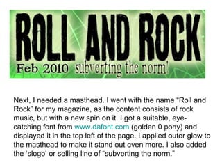 Next, I needed a masthead. I went with the name “Roll and Rock” for my magazine, as the content consists of rock music, but with a new spin on it. I got a suitable, eye- catching font from  www.dafont.com  (golden 0 pony) and displayed it in the top left of the page. I applied outer glow to the masthead to make it stand out even more. I also added the ‘slogo’ or selling line of “subverting the norm.” 