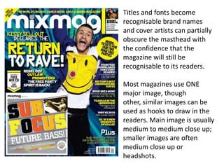 Titles and fonts become
recognisable brand names
and cover artists can partially
obscure the masthead with
the confidence that the
magazine will still be
recognisable to its readers.
Most magazines use ONE
major image, though
other, similar images can be
used as hooks to draw in the
readers. Main image is usually
medium to medium close up;
smaller images are often
medium close up or
headshots.
 