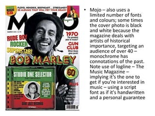 • Mojo – also uses a
limited number of fonts
and colours; some times
the cover photo is black
and white because the
magazine deals with
artists of historical
importance, targeting an
audience of over 40 –
monochrome has
connotations of the past.
Note use of logline – The
Music Magazine –
implying it’s the one to
get if you’re interested in
music – using a script
font as if it's handwritten
and a personal guarantee
 