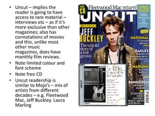 • Uncut – implies the
reader is going to have
access to rare material –
interviews etc – as if it’s
more exclusive than other
magazines; also has
connotations of movies
and this, unlike most
other music
magazines, does have
monthly film reviews.
• Note limited colour and
font scheme
• Note free CD
• Uncut readership is
similar to Mojo’s – mix of
artists from different
decades – e.g. Fleetwood
Mac, Jeff Buckley. Laura
Marling
 
