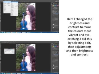 Here I changed the
brightness and
contrast to make
the colours more
vibrant and eye-
catching. I did this
by selecting edit,
then adjustments
and then brightness
and contrast.
 