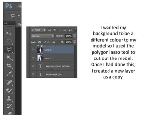 I wanted my
background to be a
different colour to my
model so I used the
polygon lasso tool to
cut out the model.
Once I had done this,
I created a new layer
as a copy.
 