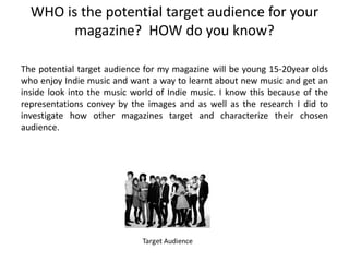 WHO is the potential target audience for your
        magazine? HOW do you know?

The potential target audience for my magazine will be young 15-20year olds
who enjoy Indie music and want a way to learnt about new music and get an
inside look into the music world of Indie music. I know this because of the
representations convey by the images and as well as the research I did to
investigate how other magazines target and characterize their chosen
audience.
 