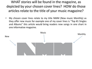 WHAT stories will be found in the magazine, as
 depicted by your chosen cover lines? HOW do those
  articles relate to the title of your music magazine?
• My chosen cover lines relate to my title NMM (New music Monthly) as
  they offer new music for example one of my cover lines is “Top #1 Singles
  and Albums” this article would bring readers new songs in one chart in
  one informative magazine.

                                Music
                                                                  Monthly
New
 