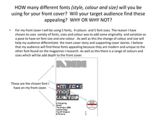 HOW many different fonts (style, colour and size) will you be
    using for your front cover? Will your target audience find these
                     appealing? WHY OR WHY NOT?
•     For my front cover I will be using 5 fonts, 4 colours and 5 font sizes. The reason I have
      chosen to uses variety of fonts, sizes and colour was to add some originality and variation as
      a pose to have on font size and one colour . As well as this the change of colour and size will
      help my audience differentiate the main cover story and supporting cover stories. I believe
      that my audience will find these fonts appealing because they are modern and unique to the
      other font found on the magazines I research. As well as this there is a range of colours and
      sizes which will be add depth to the front cover.




    These are the chosen font I
      have on my front cover.
 