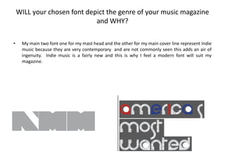 WILL your chosen font depict the genre of your music magazine
                             and WHY?

•    My main two font one for my mast head and the other for my main cover line represent Indie
     music because they are very contemporary and are not commonly seen this adds an air of
     ingenuity. Indie music is a fairly new and this is why I feel a modern font will suit my
     magazine.
 