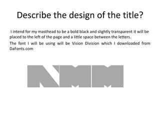 Describe the design of the title?
I intend for my masthead to be a bold black and slightly transparent it will be
placed to the left of the page and a little space between the letters.
The font I will be using will be Vision Division which I downloaded from
DaFonts.com
 