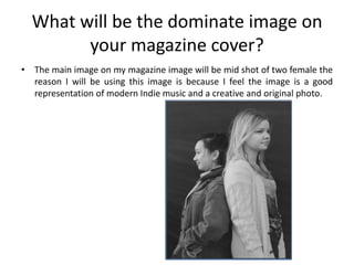 What will be the dominate image on
        your magazine cover?
• The main image on my magazine image will be mid shot of two female the
  reason I will be using this image is because I feel the image is a good
  representation of modern Indie music and a creative and original photo.
 