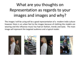 What are you thoughts on
     Representation as regards to your
       images and images and why?
The images I will be using will be a good representation of a modern Indie culture
however there is an urban feel to the images because of clothing the models are
wearing and the influence music has had on fashion, trends and taste. The main
image will represent the targeted audience and a typical reader.
 