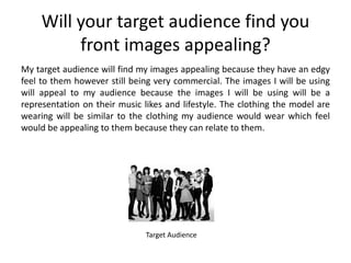 Will your target audience find you
          front images appealing?
My target audience will find my images appealing because they have an edgy
feel to them however still being very commercial. The images I will be using
will appeal to my audience because the images I will be using will be a
representation on their music likes and lifestyle. The clothing the model are
wearing will be similar to the clothing my audience would wear which feel
would be appealing to them because they can relate to them.




                               Target Audience
 