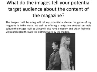 What do the images tell your potential
target audience about the content of
           the magazine?
The images I will be using will tell my potential audience the genre of my
magazine is Indie music. As well as offering a magazine centred on Indie
culture the images I will be using will also have a modern and urban feel to it I
will represented through the clothing worn by the models.
 